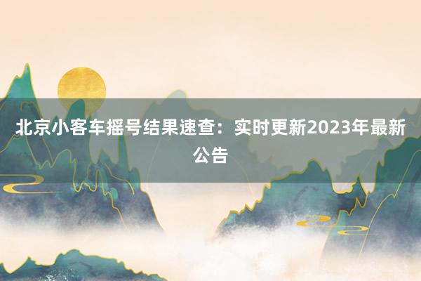 北京小客车摇号结果速查：实时更新2023年最新公告